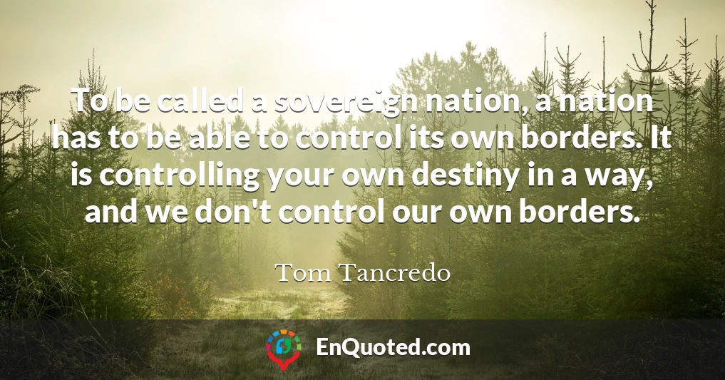 To be called a sovereign nation, a nation has to be able to control its own borders. It is controlling your own destiny in a way, and we don't control our own borders.
