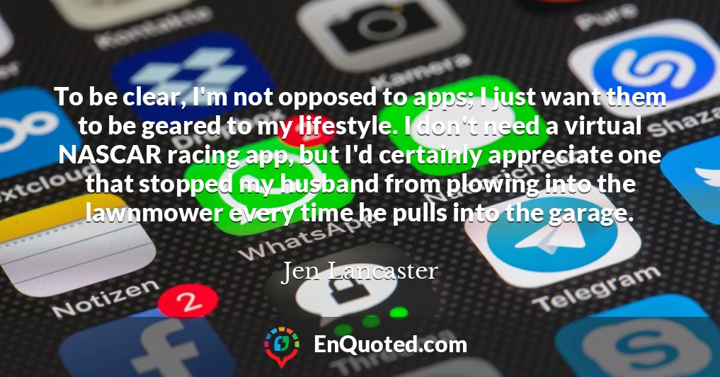 To be clear, I'm not opposed to apps; I just want them to be geared to my lifestyle. I don't need a virtual NASCAR racing app, but I'd certainly appreciate one that stopped my husband from plowing into the lawnmower every time he pulls into the garage.