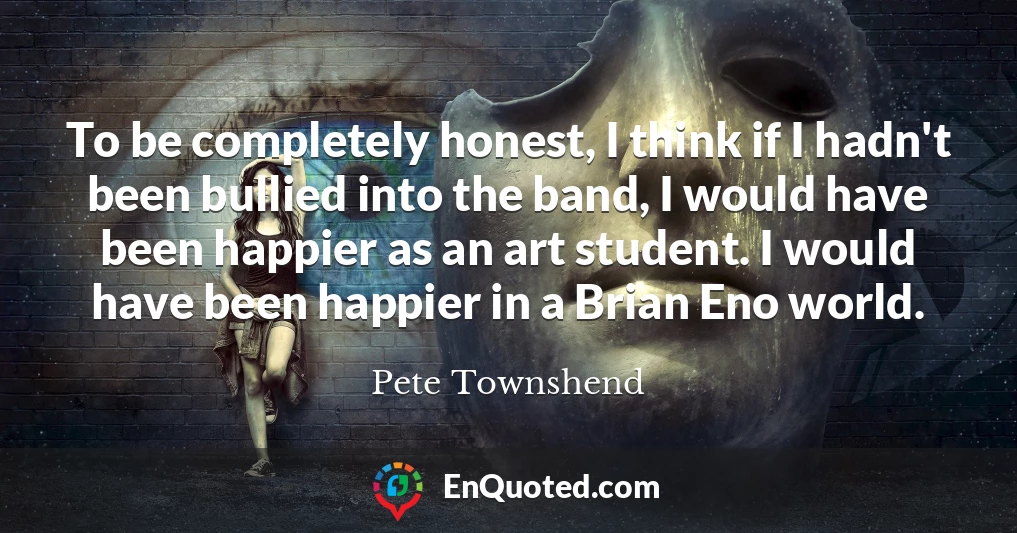 To be completely honest, I think if I hadn't been bullied into the band, I would have been happier as an art student. I would have been happier in a Brian Eno world.
