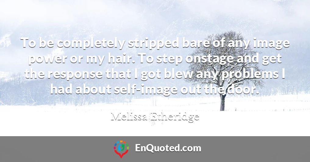 To be completely stripped bare of any image power or my hair. To step onstage and get the response that I got blew any problems I had about self-image out the door.