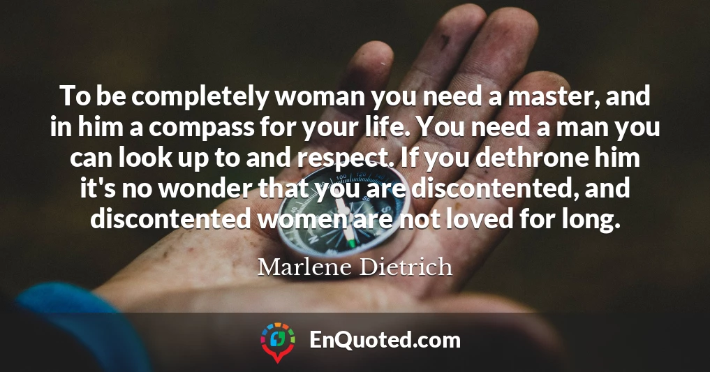 To be completely woman you need a master, and in him a compass for your life. You need a man you can look up to and respect. If you dethrone him it's no wonder that you are discontented, and discontented women are not loved for long.