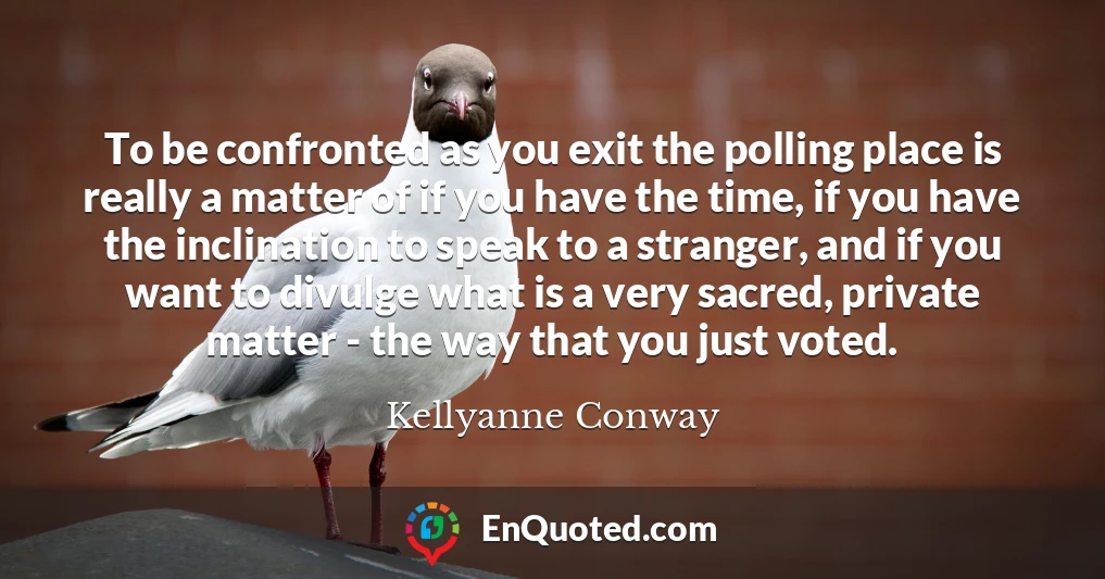 To be confronted as you exit the polling place is really a matter of if you have the time, if you have the inclination to speak to a stranger, and if you want to divulge what is a very sacred, private matter - the way that you just voted.