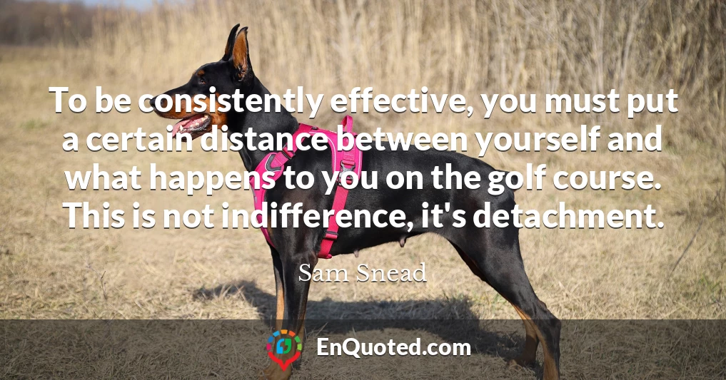 To be consistently effective, you must put a certain distance between yourself and what happens to you on the golf course. This is not indifference, it's detachment.