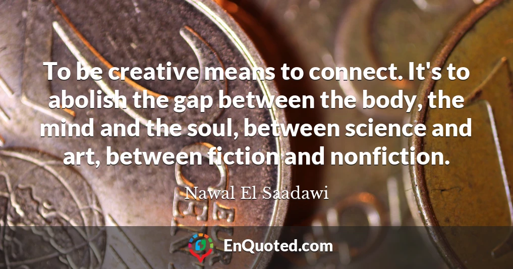 To be creative means to connect. It's to abolish the gap between the body, the mind and the soul, between science and art, between fiction and nonfiction.