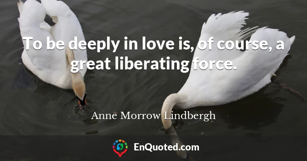 To be deeply in love is, of course, a great liberating force.