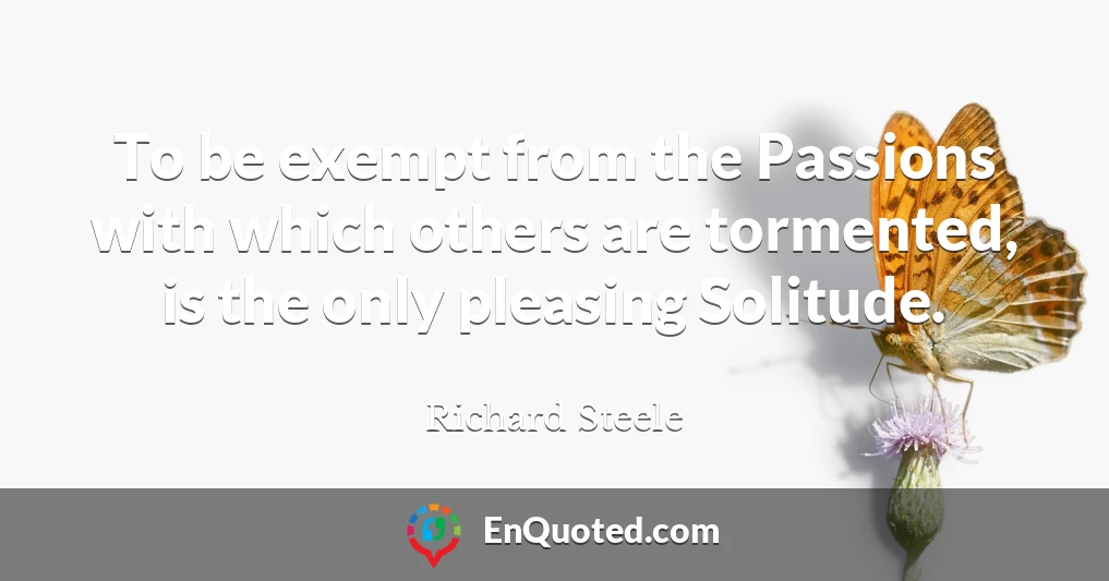 To be exempt from the Passions with which others are tormented, is the only pleasing Solitude.