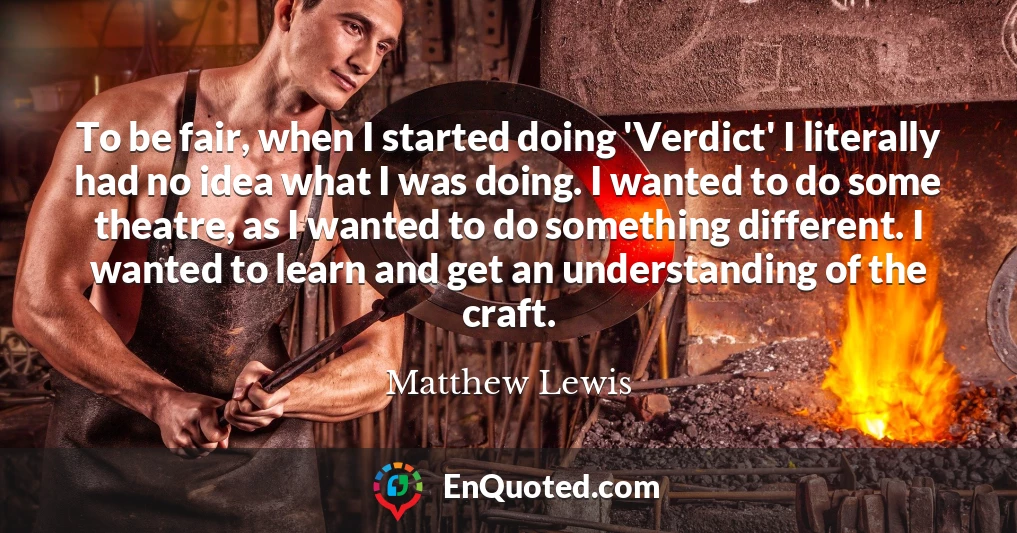 To be fair, when I started doing 'Verdict' I literally had no idea what I was doing. I wanted to do some theatre, as I wanted to do something different. I wanted to learn and get an understanding of the craft.