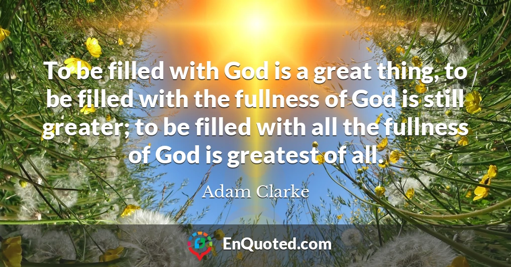 To be filled with God is a great thing, to be filled with the fullness of God is still greater; to be filled with all the fullness of God is greatest of all.