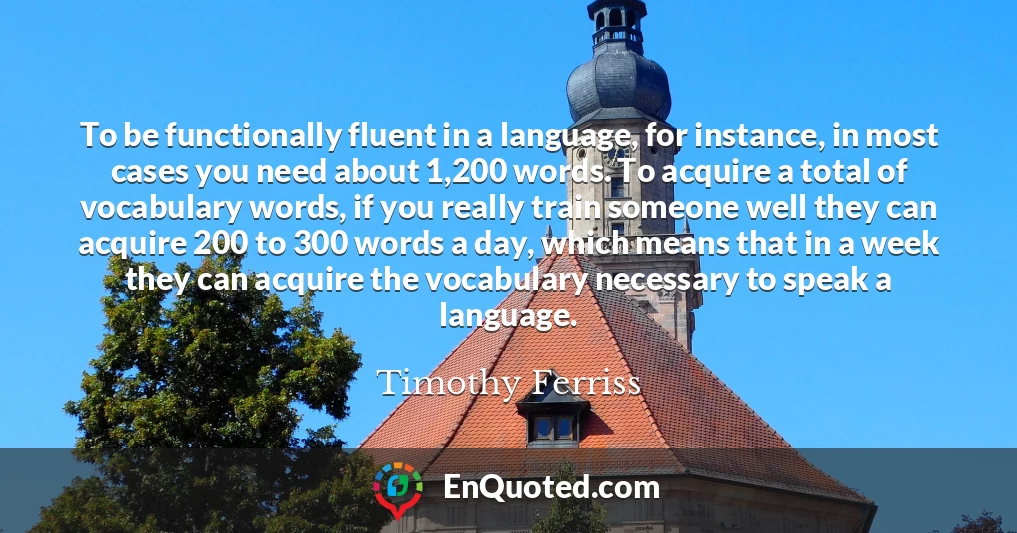 To be functionally fluent in a language, for instance, in most cases you need about 1,200 words. To acquire a total of vocabulary words, if you really train someone well they can acquire 200 to 300 words a day, which means that in a week they can acquire the vocabulary necessary to speak a language.