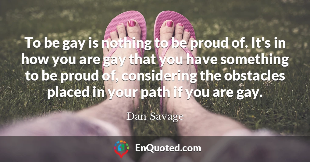 To be gay is nothing to be proud of. It's in how you are gay that you have something to be proud of, considering the obstacles placed in your path if you are gay.