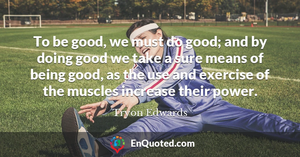 To be good, we must do good; and by doing good we take a sure means of being good, as the use and exercise of the muscles increase their power.