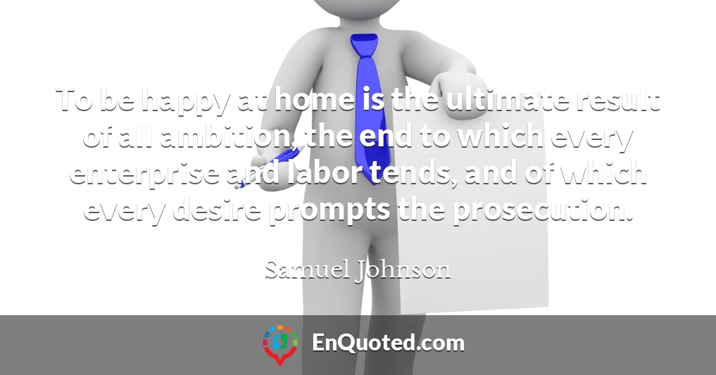 To be happy at home is the ultimate result of all ambition, the end to which every enterprise and labor tends, and of which every desire prompts the prosecution.