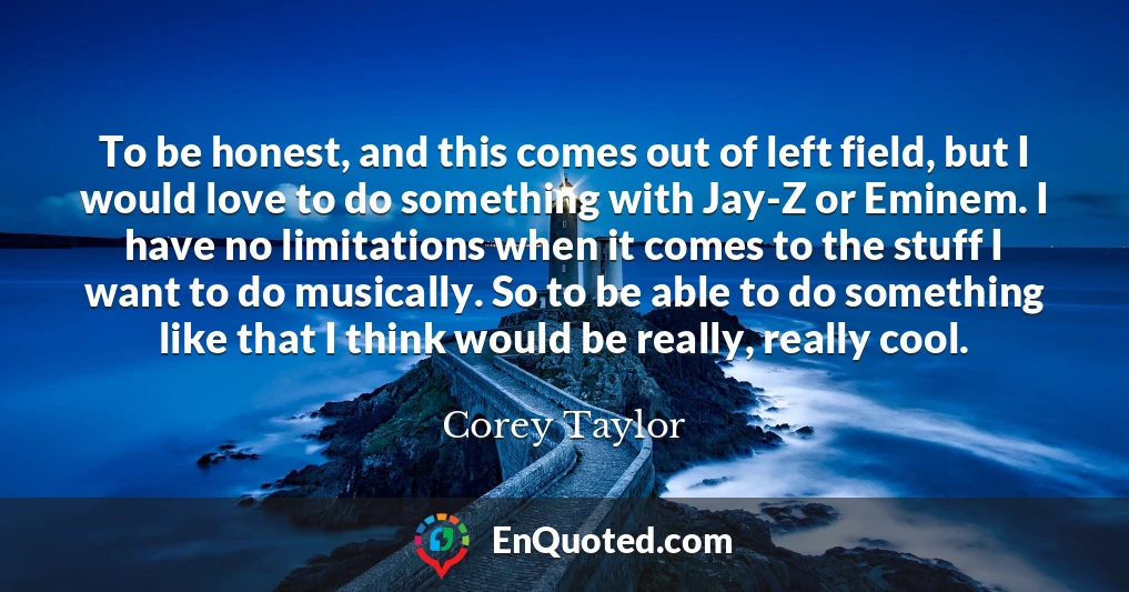 To be honest, and this comes out of left field, but I would love to do something with Jay-Z or Eminem. I have no limitations when it comes to the stuff I want to do musically. So to be able to do something like that I think would be really, really cool.