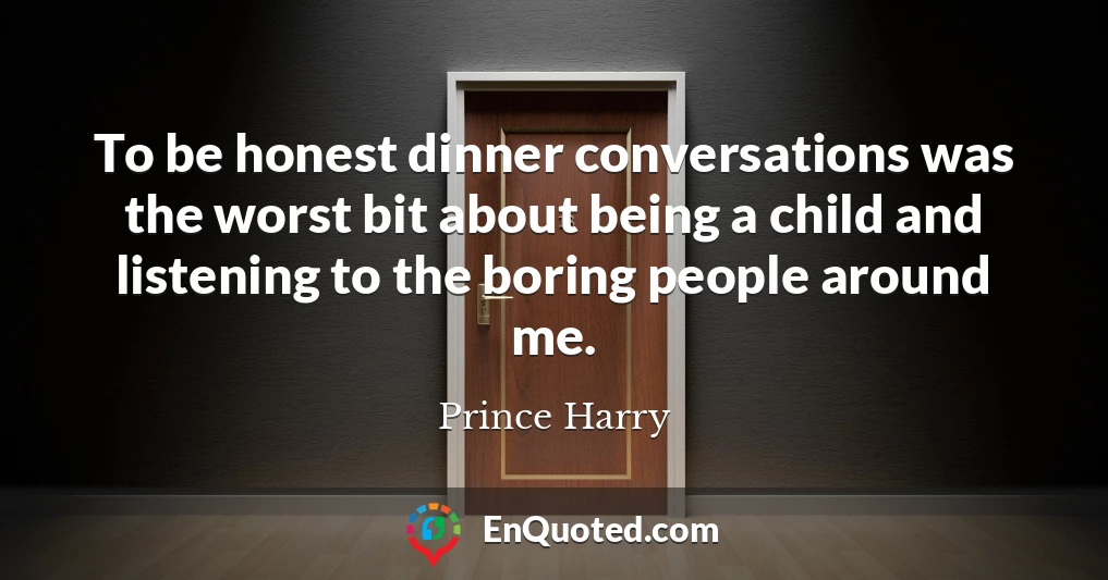 To be honest dinner conversations was the worst bit about being a child and listening to the boring people around me.