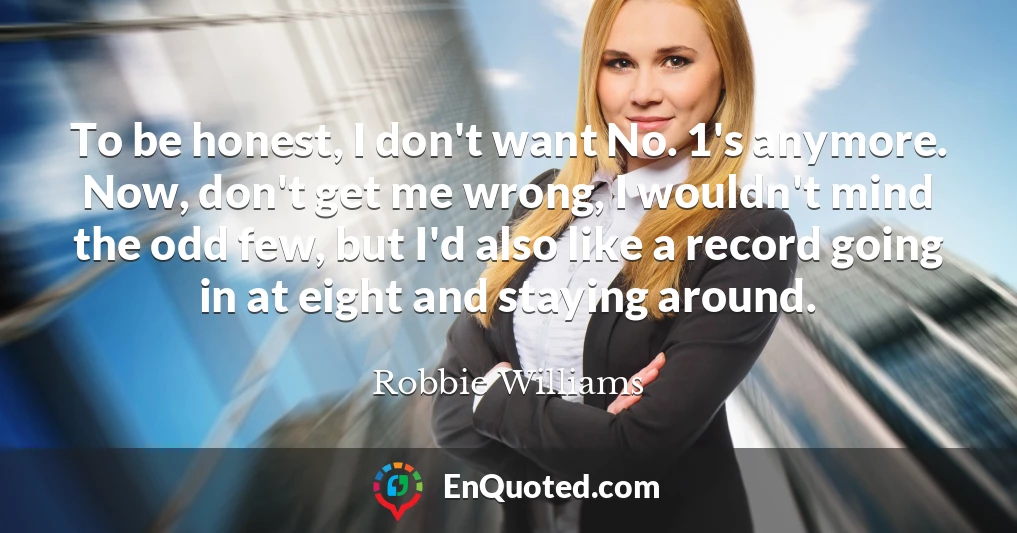 To be honest, I don't want No. 1's anymore. Now, don't get me wrong, I wouldn't mind the odd few, but I'd also like a record going in at eight and staying around.
