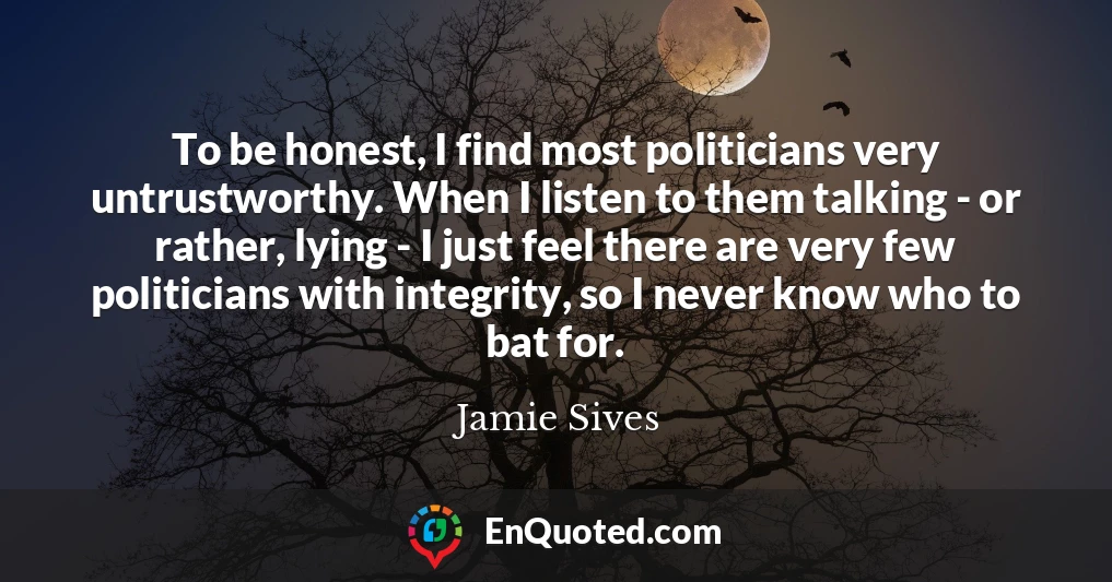 To be honest, I find most politicians very untrustworthy. When I listen to them talking - or rather, lying - I just feel there are very few politicians with integrity, so I never know who to bat for.