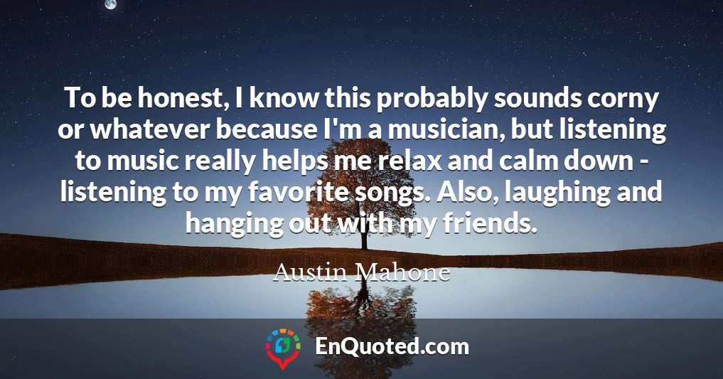 To be honest, I know this probably sounds corny or whatever because I'm a musician, but listening to music really helps me relax and calm down - listening to my favorite songs. Also, laughing and hanging out with my friends.