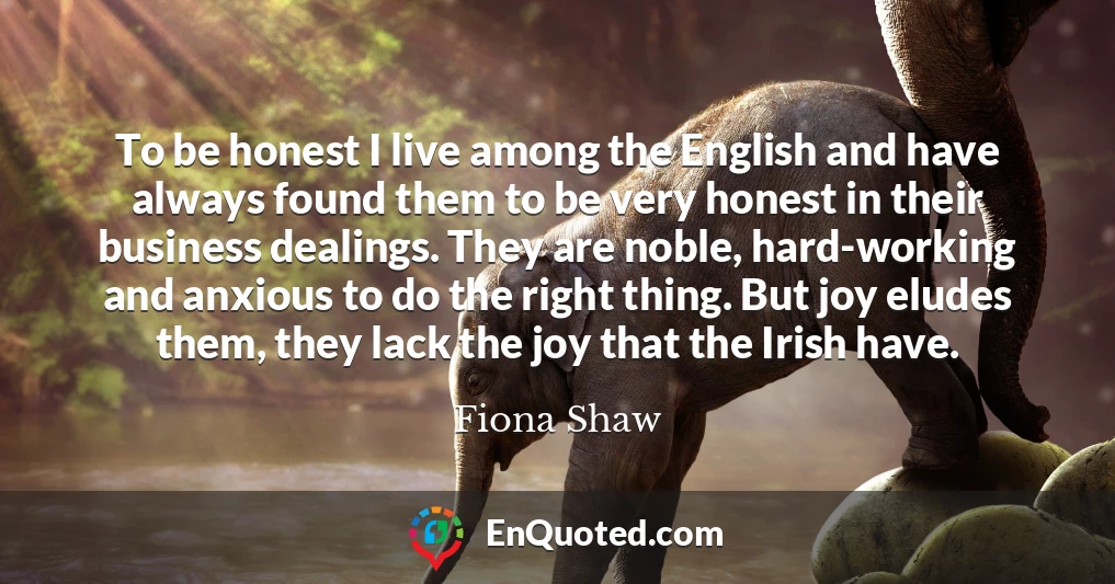 To be honest I live among the English and have always found them to be very honest in their business dealings. They are noble, hard-working and anxious to do the right thing. But joy eludes them, they lack the joy that the Irish have.