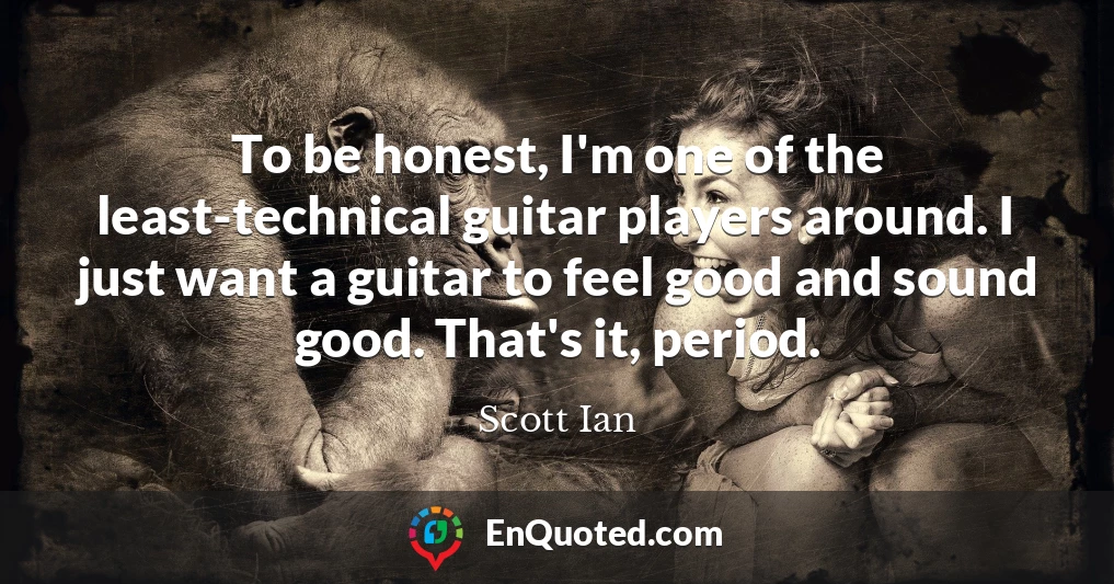 To be honest, I'm one of the least-technical guitar players around. I just want a guitar to feel good and sound good. That's it, period.