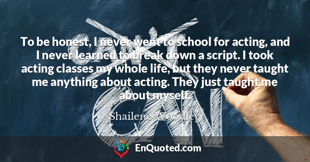 To be honest, I never went to school for acting, and I never learned to break down a script. I took acting classes my whole life, but they never taught me anything about acting. They just taught me about myself.
