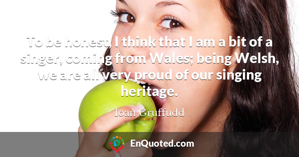 To be honest, I think that I am a bit of a singer, coming from Wales; being Welsh, we are all very proud of our singing heritage.