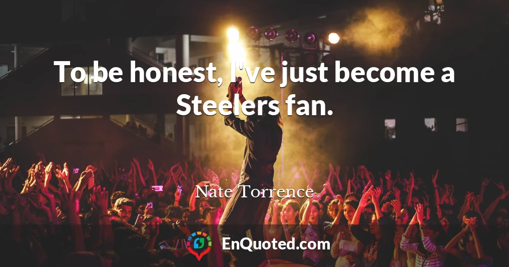 To be honest, I've just become a Steelers fan.