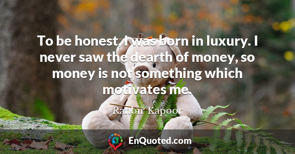 To be honest, I was born in luxury. I never saw the dearth of money, so money is not something which motivates me.