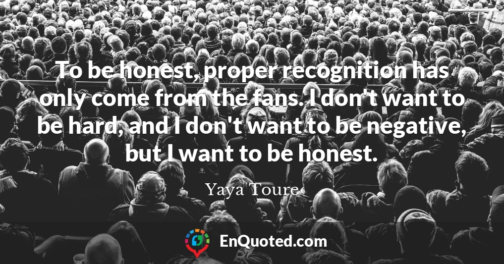 To be honest, proper recognition has only come from the fans. I don't want to be hard, and I don't want to be negative, but I want to be honest.