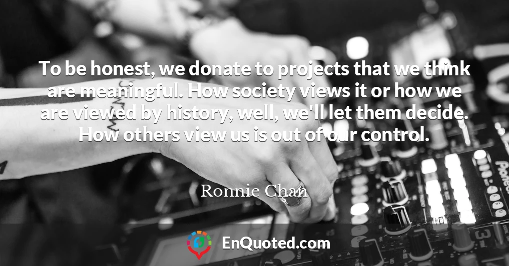 To be honest, we donate to projects that we think are meaningful. How society views it or how we are viewed by history, well, we'll let them decide. How others view us is out of our control.