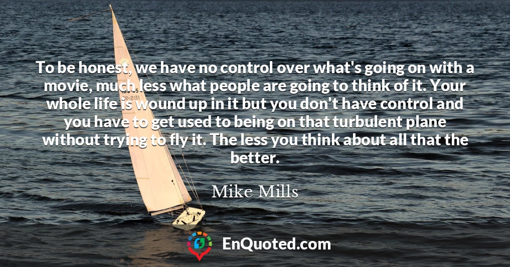 To be honest, we have no control over what's going on with a movie, much less what people are going to think of it. Your whole life is wound up in it but you don't have control and you have to get used to being on that turbulent plane without trying to fly it. The less you think about all that the better.