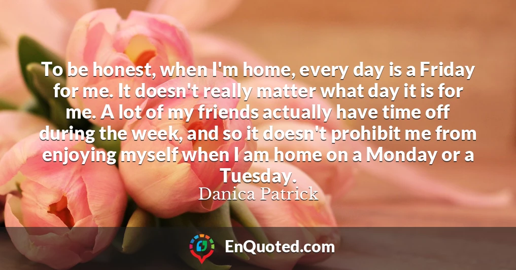 To be honest, when I'm home, every day is a Friday for me. It doesn't really matter what day it is for me. A lot of my friends actually have time off during the week, and so it doesn't prohibit me from enjoying myself when I am home on a Monday or a Tuesday.