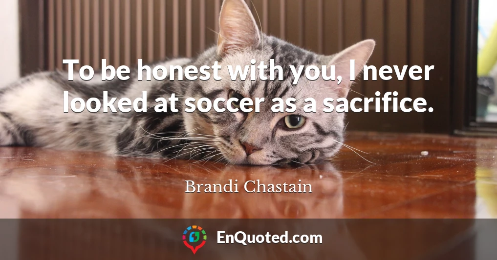 To be honest with you, I never looked at soccer as a sacrifice.
