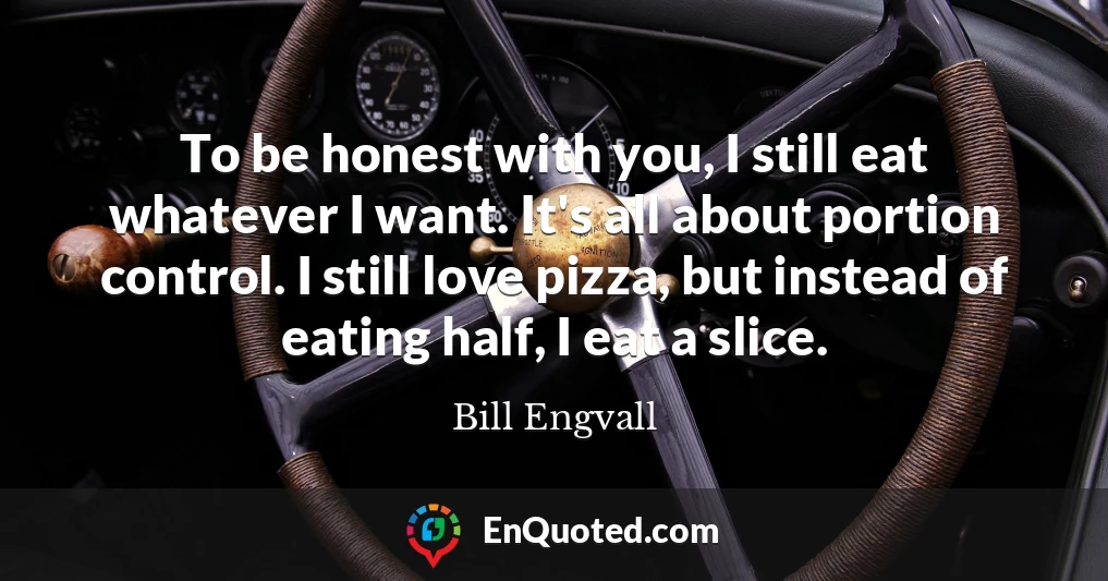 To be honest with you, I still eat whatever I want. It's all about portion control. I still love pizza, but instead of eating half, I eat a slice.
