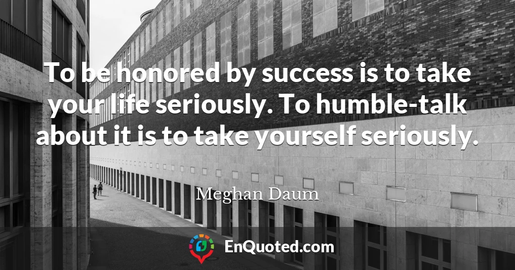 To be honored by success is to take your life seriously. To humble-talk about it is to take yourself seriously.