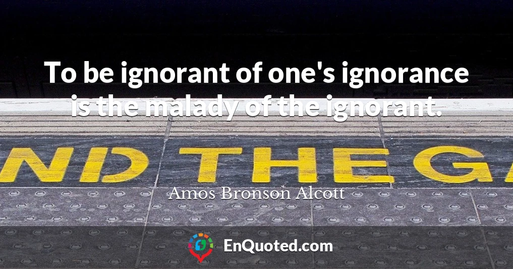 To be ignorant of one's ignorance is the malady of the ignorant.