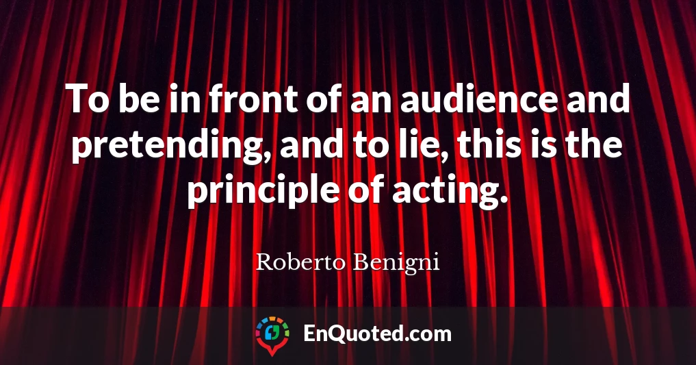 To be in front of an audience and pretending, and to lie, this is the principle of acting.