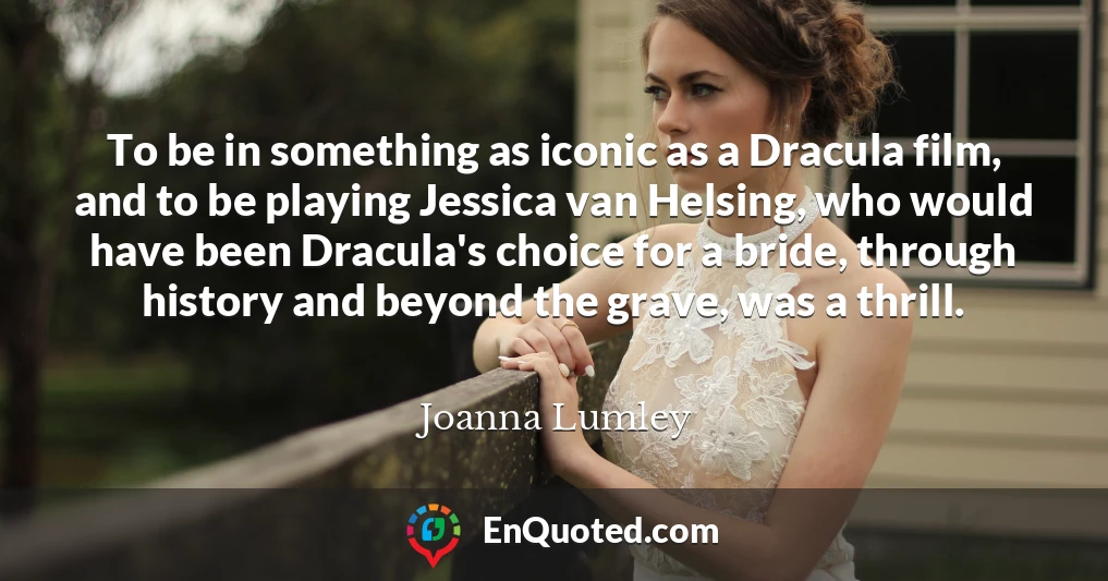 To be in something as iconic as a Dracula film, and to be playing Jessica van Helsing, who would have been Dracula's choice for a bride, through history and beyond the grave, was a thrill.