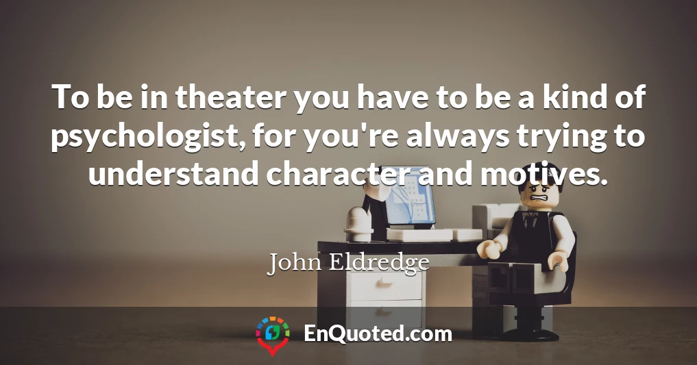 To be in theater you have to be a kind of psychologist, for you're always trying to understand character and motives.