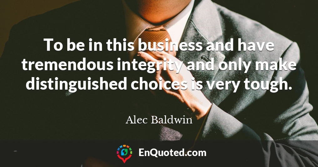 To be in this business and have tremendous integrity and only make distinguished choices is very tough.