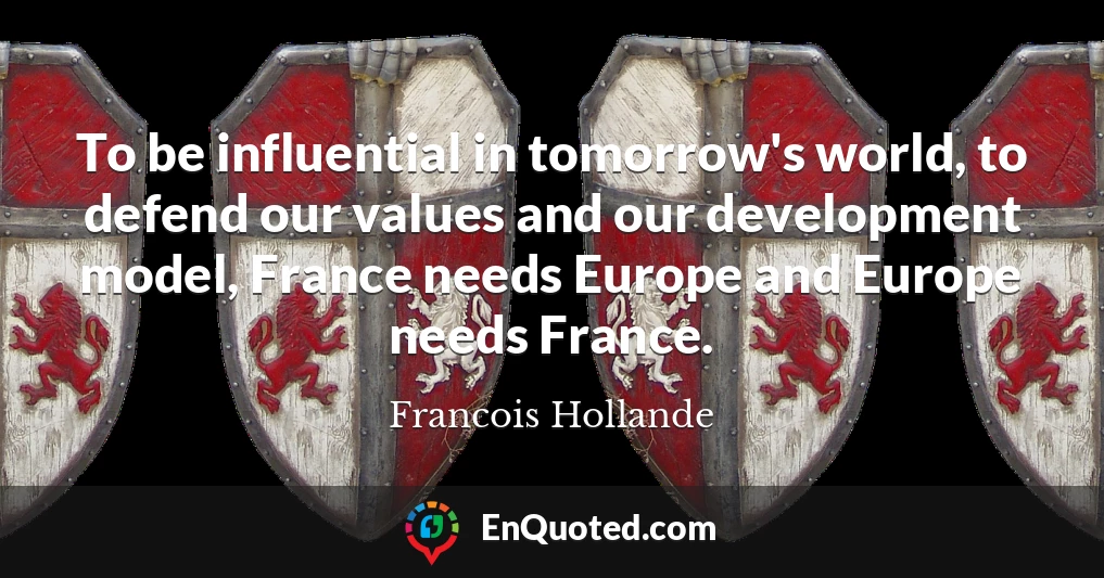 To be influential in tomorrow's world, to defend our values and our development model, France needs Europe and Europe needs France.