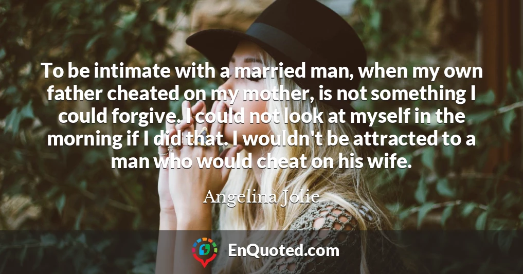 To be intimate with a married man, when my own father cheated on my mother, is not something I could forgive. I could not look at myself in the morning if I did that. I wouldn't be attracted to a man who would cheat on his wife.