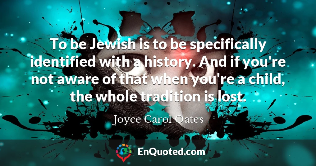 To be Jewish is to be specifically identified with a history. And if you're not aware of that when you're a child, the whole tradition is lost.