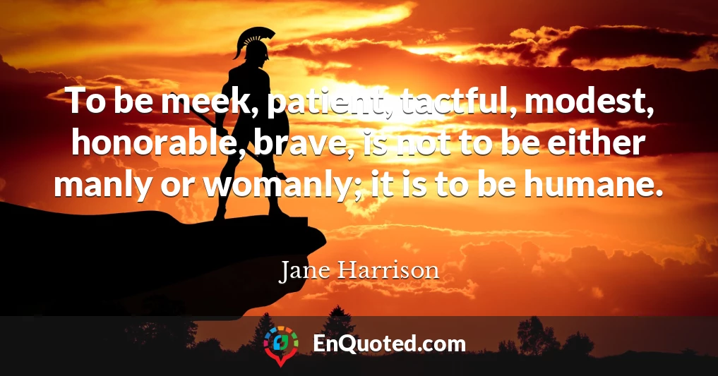 To be meek, patient, tactful, modest, honorable, brave, is not to be either manly or womanly; it is to be humane.
