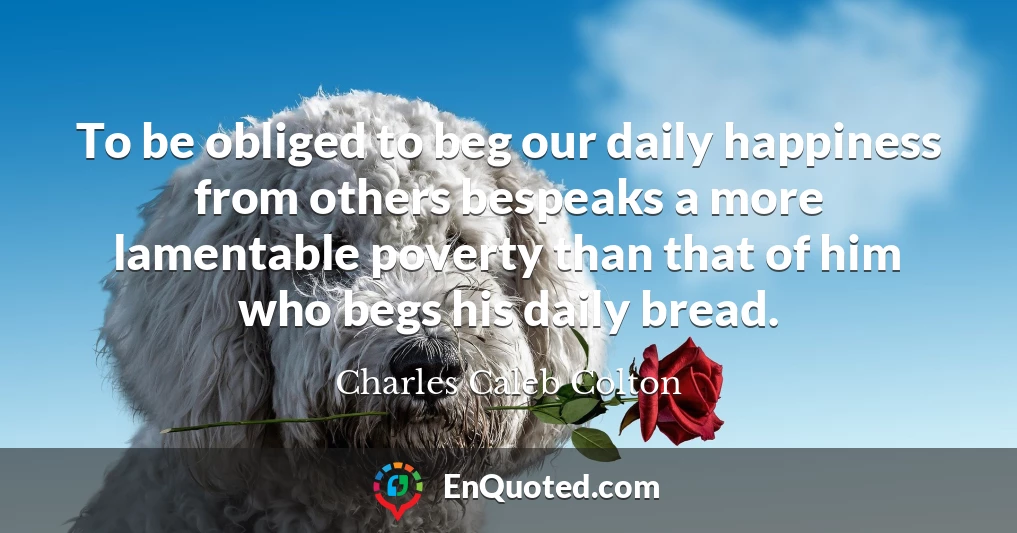 To be obliged to beg our daily happiness from others bespeaks a more lamentable poverty than that of him who begs his daily bread.
