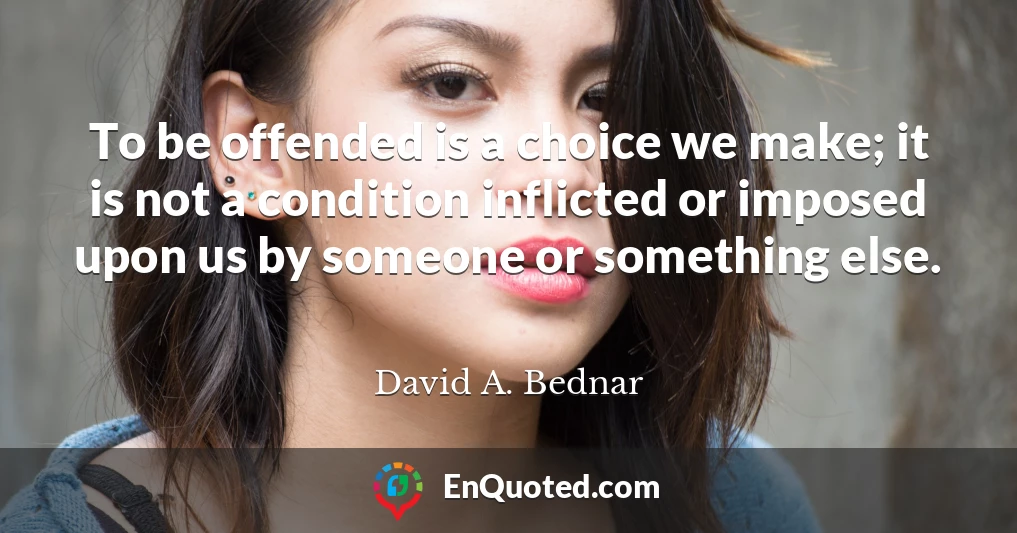 To be offended is a choice we make; it is not a condition inflicted or imposed upon us by someone or something else.