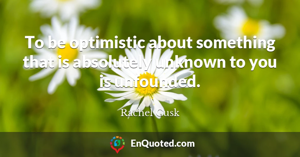 To be optimistic about something that is absolutely unknown to you is unfounded.