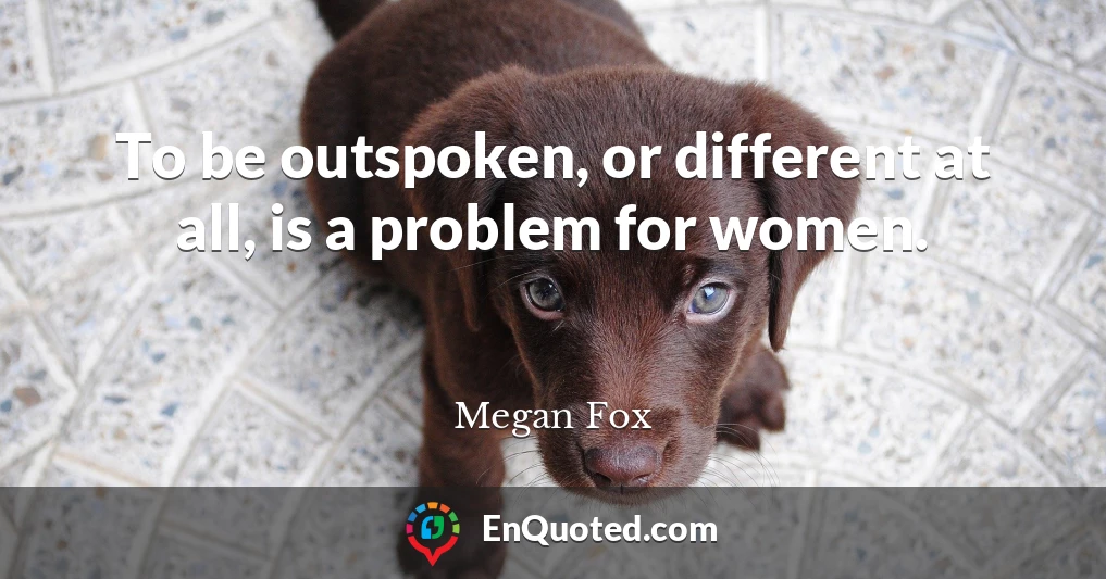 To be outspoken, or different at all, is a problem for women.