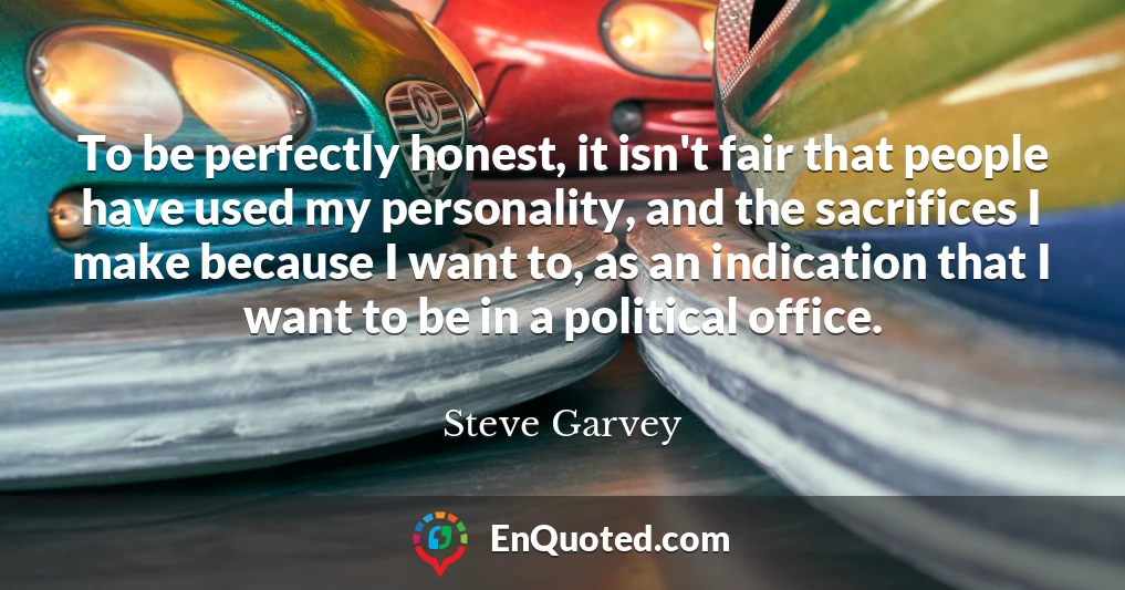 To be perfectly honest, it isn't fair that people have used my personality, and the sacrifices I make because I want to, as an indication that I want to be in a political office.