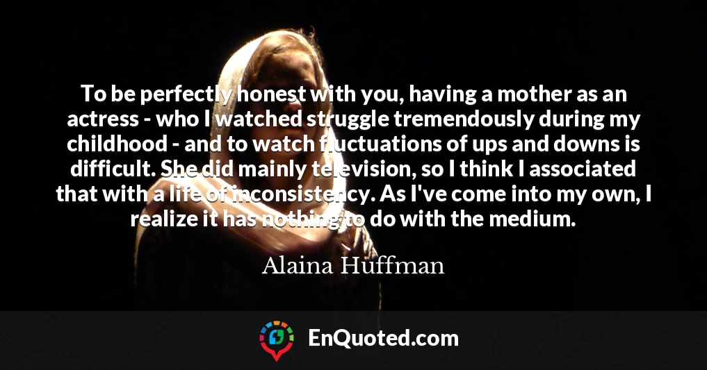 To be perfectly honest with you, having a mother as an actress - who I watched struggle tremendously during my childhood - and to watch fluctuations of ups and downs is difficult. She did mainly television, so I think I associated that with a life of inconsistency. As I've come into my own, I realize it has nothing to do with the medium.