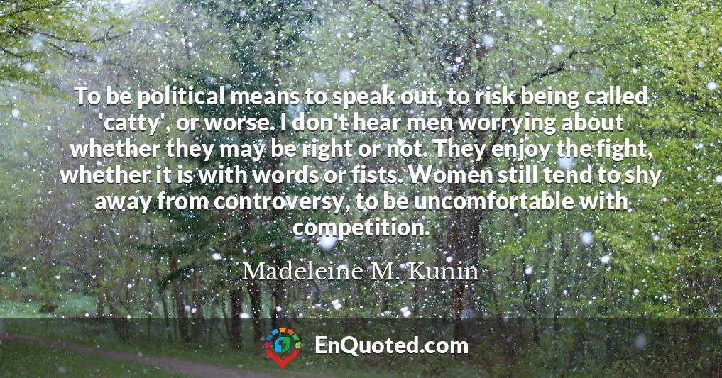 To be political means to speak out, to risk being called 'catty', or worse. I don't hear men worrying about whether they may be right or not. They enjoy the fight, whether it is with words or fists. Women still tend to shy away from controversy, to be uncomfortable with competition.